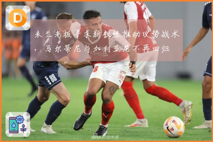 米兰老板寻求新教练推动攻势战术，马尔蒂尼与加利亚尼不再回归