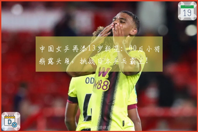 中国女乒再添13岁新星：00后小将崭露头角，挑战日本乒乓霸主！