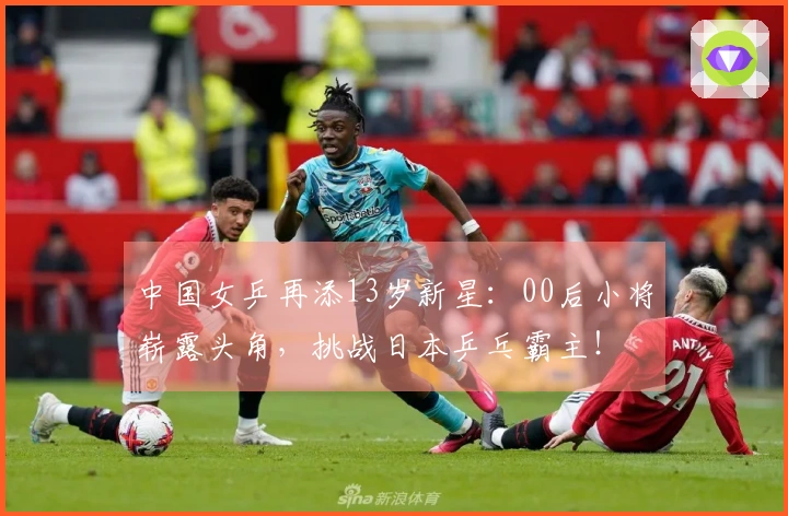 中国女乒再添13岁新星：00后小将崭露头角，挑战日本乒乓霸主！